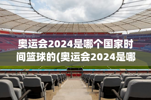 奥运会2024是哪个国家时间篮球的(奥运会2024是哪个国家时间篮球的比赛)