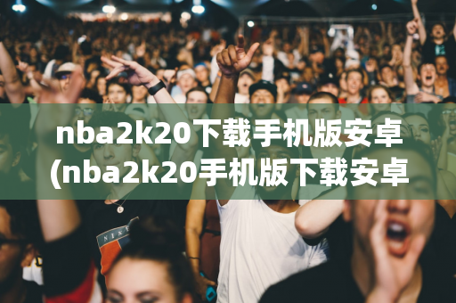 nba2k20下载手机版安卓(nba2k20手机版下载安卓版)