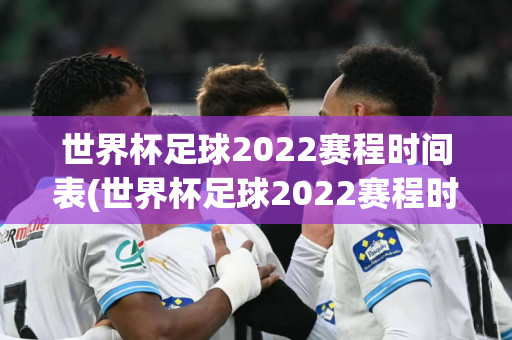 世界杯足球2022赛程时间表(世界杯足球2022赛程时间表格)