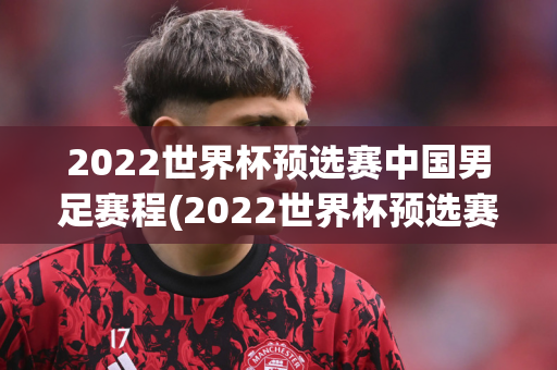 2022世界杯预选赛中国男足赛程(2022世界杯预选赛中国男足赛程,都在这里!)