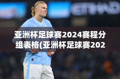 亚洲杯足球赛2024赛程分组表格(亚洲杯足球赛2024赛程分组表格图)