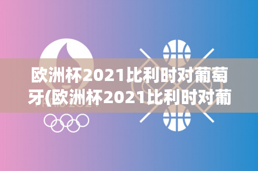 欧洲杯2021比利时对葡萄牙(欧洲杯2021比利时对葡萄牙比分)