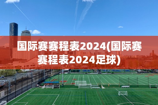 国际赛赛程表2024(国际赛赛程表2024足球)