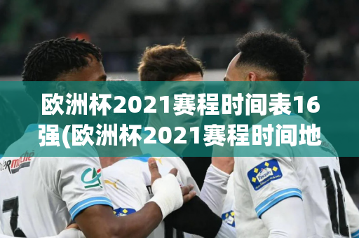 欧洲杯2021赛程时间表16强(欧洲杯2021赛程时间地点)