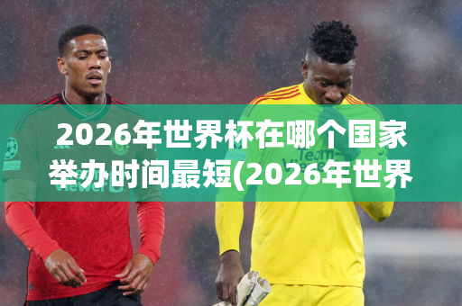 2026年世界杯在哪个国家举办时间最短(2026年世界杯在哪个国家举办时间最短呢)