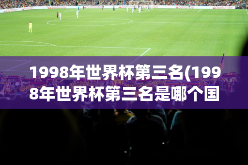 1998年世界杯第三名(1998年世界杯第三名是哪个国家)