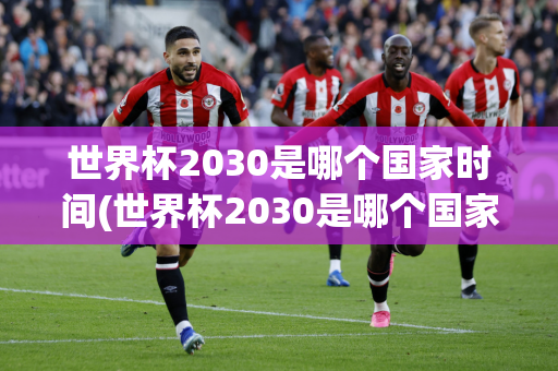 世界杯2030是哪个国家时间(世界杯2030是哪个国家时间举办的)