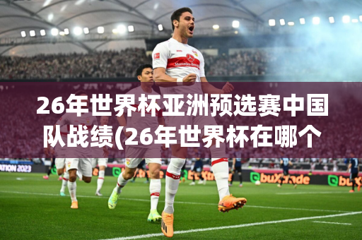 26年世界杯亚洲预选赛中国队战绩(26年世界杯在哪个国家举行)