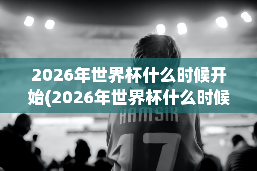 2026年世界杯什么时候开始(2026年世界杯什么时候开始预选赛)