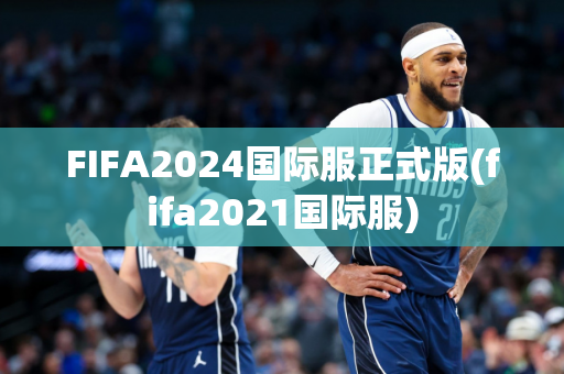 FIFA2024国际服正式版(fifa2021国际服)