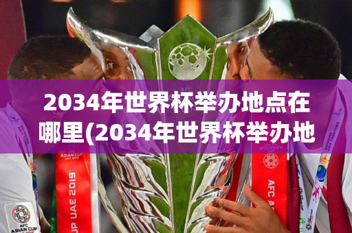 2034年世界杯举办地点在哪里(2034年世界杯举办地点在哪里啊)