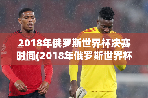 2018年俄罗斯世界杯决赛时间(2018年俄罗斯世界杯决赛完整版)