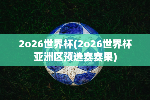 2o26世界杯(2o26世界杯亚洲区预选赛赛果)