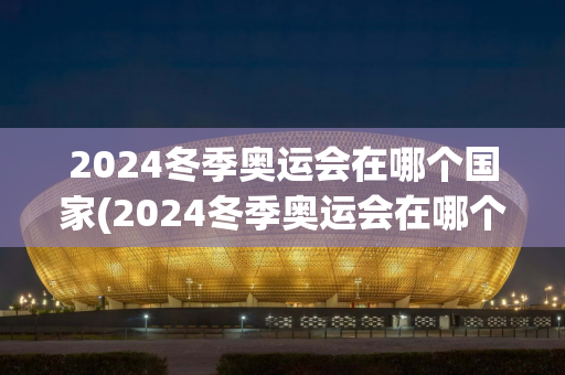 2024冬季奥运会在哪个国家(2024冬季奥运会在哪个国家举行)