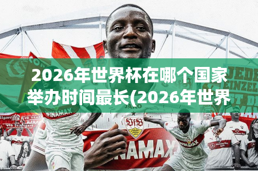 2026年世界杯在哪个国家举办时间最长(2026年世界杯在哪个国家举办时间最长呢)