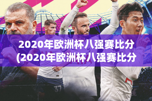 2020年欧洲杯八强赛比分(2020年欧洲杯八强赛比分结果)