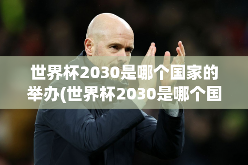 世界杯2030是哪个国家的举办(世界杯2030是哪个国家的举办地)