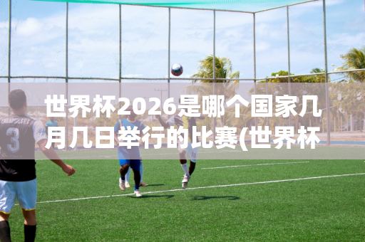 世界杯2026是哪个国家几月几日举行的比赛(世界杯2026是哪个国家几月几日举行的比赛呢)