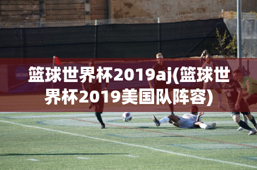 篮球世界杯2019aj(篮球世界杯2019美国队阵容)