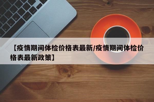 【疫情期间体检价格表最新／疫情期间体检价格表最新政策】