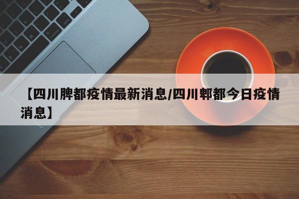 【四川脾都疫情最新消息／四川郫都今日疫情消息】