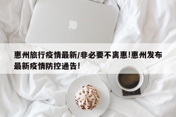 惠州旅行疫情最新／非必要不离惠!惠州发布最新疫情防控通告!