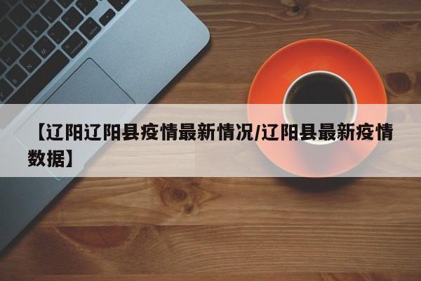 【辽阳辽阳县疫情最新情况／辽阳县最新疫情数据】