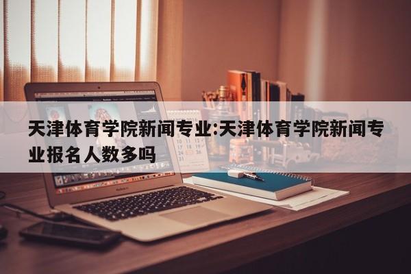 天津体育学院新闻专业：天津体育学院新闻专业报名人数多吗