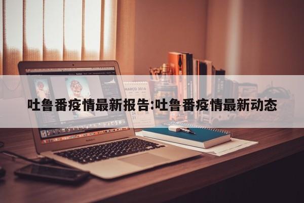 吐鲁番疫情最新报告：吐鲁番疫情最新动态