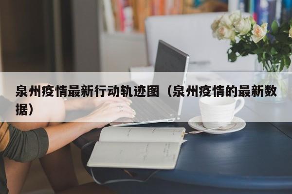 泉州疫情最新行动轨迹图（泉州疫情的最新数据）