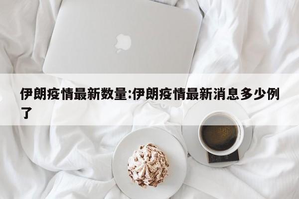 伊朗疫情最新数量：伊朗疫情最新消息多少例了