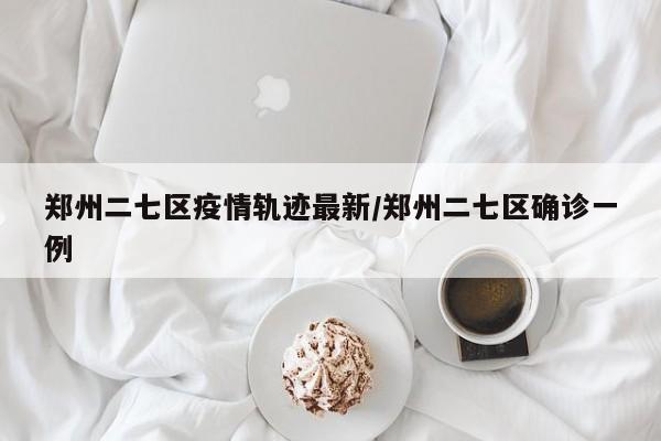 郑州二七区疫情轨迹最新／郑州二七区确诊一例
