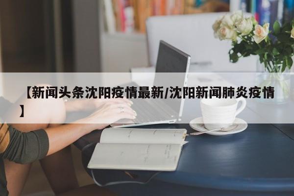 【新闻头条沈阳疫情最新／沈阳新闻肺炎疫情】