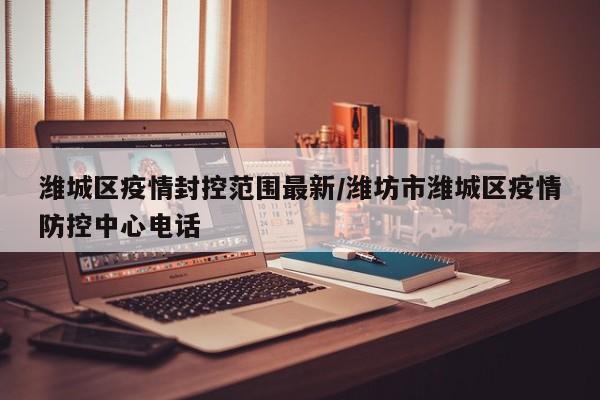 潍城区疫情封控范围最新／潍坊市潍城区疫情防控中心电话