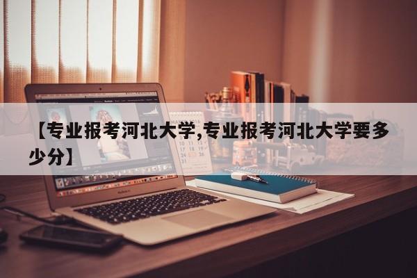 【专业报考河北大学,专业报考河北大学要多少分】