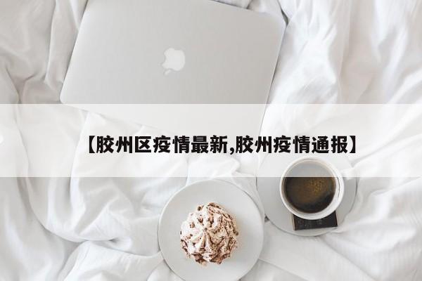 【胶州区疫情最新,胶州疫情通报】