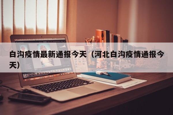 白沟疫情最新通报今天（河北白沟疫情通报今天）