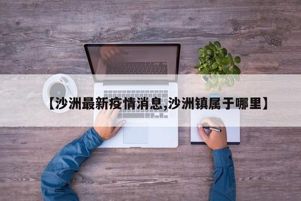 【沙洲最新疫情消息,沙洲镇属于哪里】