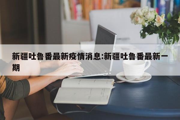 新疆吐鲁番最新疫情消息：新疆吐鲁番最新一期