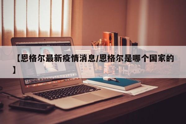 【恩格尔最新疫情消息／恩格尔是哪个国家的】