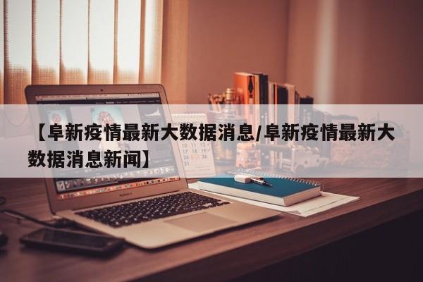 【阜新疫情最新大数据消息／阜新疫情最新大数据消息新闻】