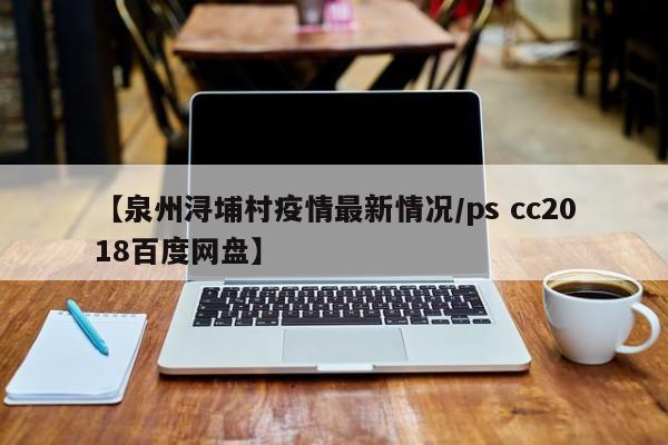 【泉州浔埔村疫情最新情况／ps cc2018百度网盘】