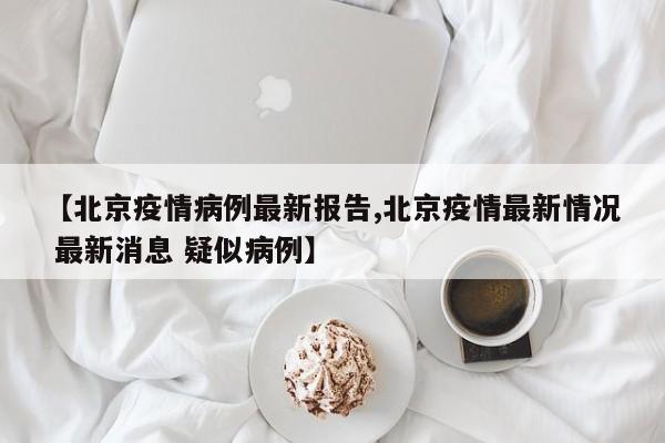 【北京疫情病例最新报告,北京疫情最新情况 最新消息 疑似病例】
