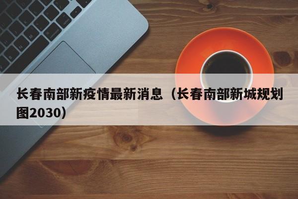 长春南部新疫情最新消息（长春南部新城规划图2030）