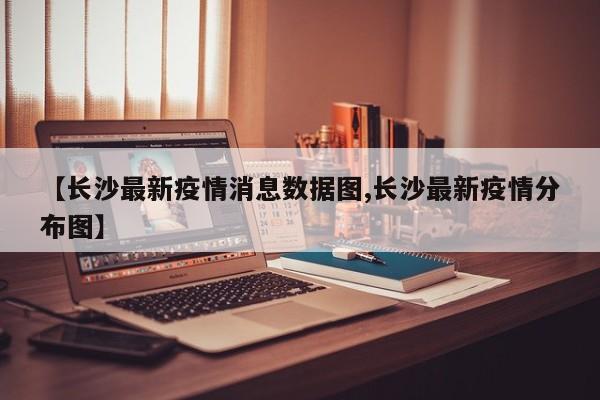 【长沙最新疫情消息数据图,长沙最新疫情分布图】