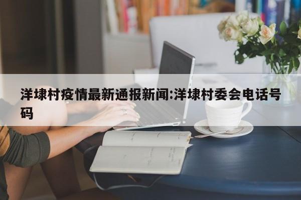 洋埭村疫情最新通报新闻：洋埭村委会电话号码