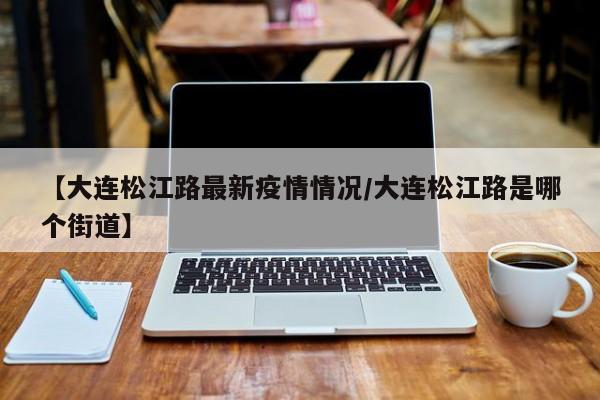 【大连松江路最新疫情情况／大连松江路是哪个街道】