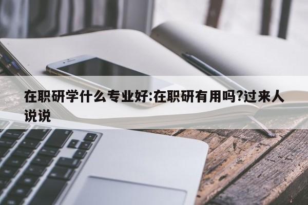 在职研学什么专业好：在职研有用吗？过来人说说