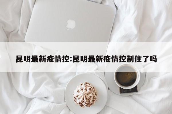 昆明最新疫情控：昆明最新疫情控制住了吗