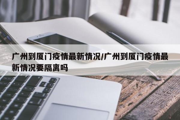 广州到厦门疫情最新情况／广州到厦门疫情最新情况要隔离吗